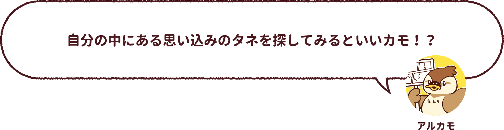 アルカモ : 自分の中にある思い込みのタネを探してみるといいカモ！？
