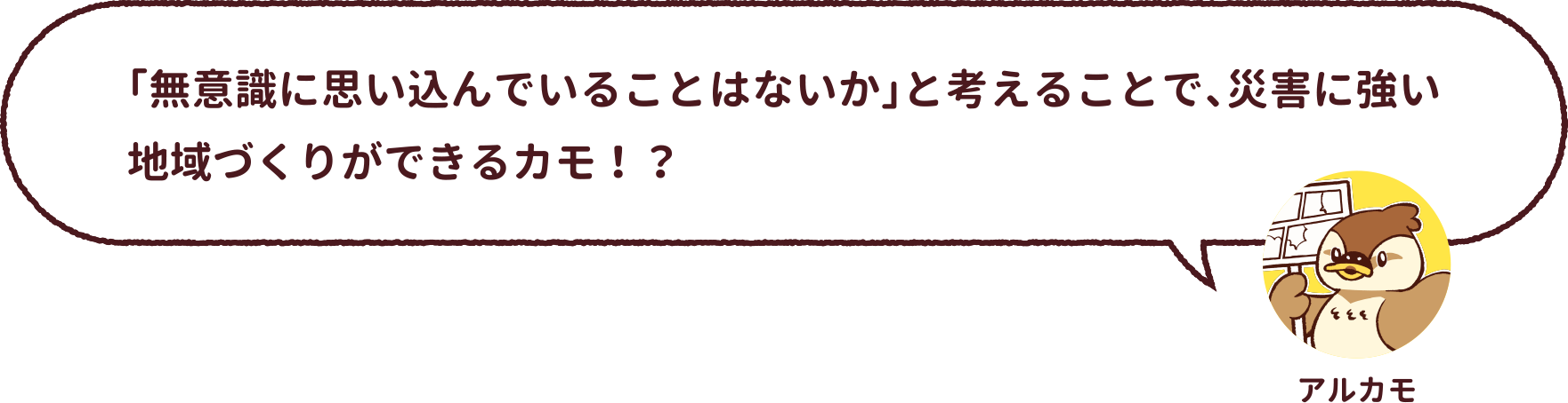 アルカモ : 「無意識に思い込んでいることはないか」と考えることで、災害に強い地域づくりができるカモ！？